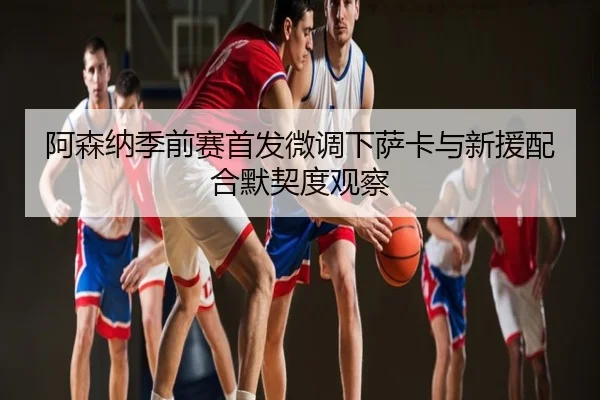 阿森纳季前赛首发微调下萨卡与新援配合默契度观察