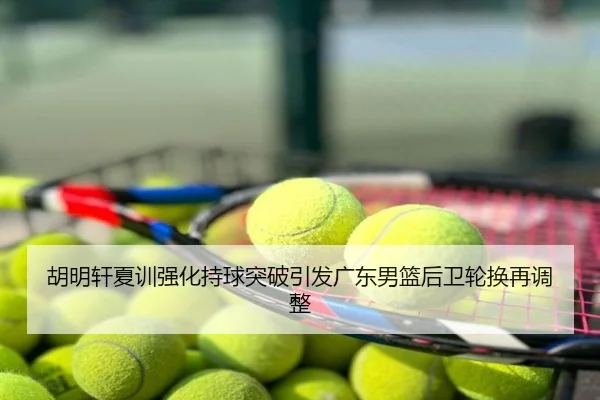 胡明轩夏训强化持球突破引发广东男篮后卫轮换再调整