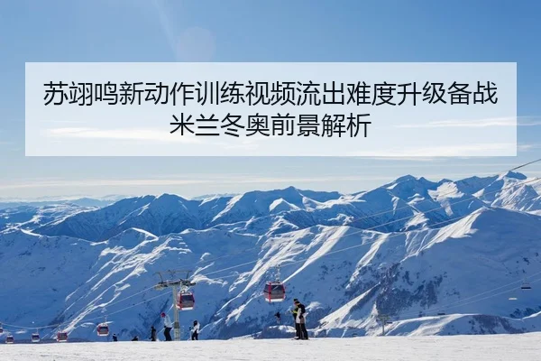 苏翊鸣新动作训练视频流出难度升级备战米兰冬奥前景解析