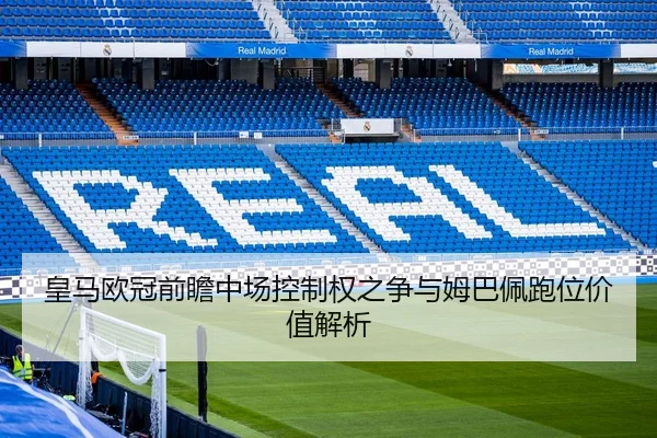 皇马欧冠前瞻中场控制权之争与姆巴佩跑位价值解析
