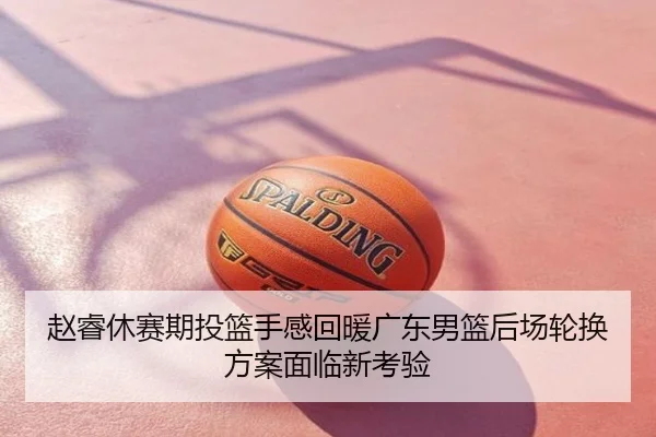 赵睿休赛期投篮手感回暖广东男篮后场轮换方案面临新考验