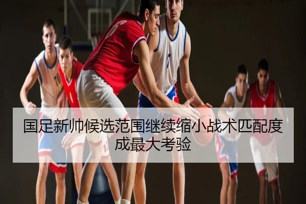 国足新帅候选范围继续缩小战术匹配度成最大考验