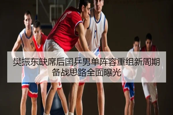 樊振东缺席后国乒男单阵容重组新周期备战思路全面曝光