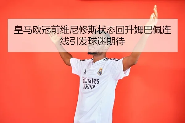皇马欧冠前维尼修斯状态回升姆巴佩连线引发球迷期待