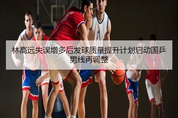 林高远失误增多后发球质量提升计划启动国乒男线再调整