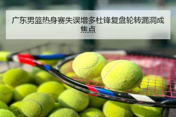 广东男篮热身赛失误增多杜锋复盘轮转漏洞成焦点