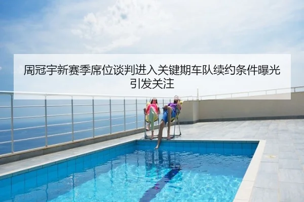 周冠宇新赛季席位谈判进入关键期车队续约条件曝光引发关注